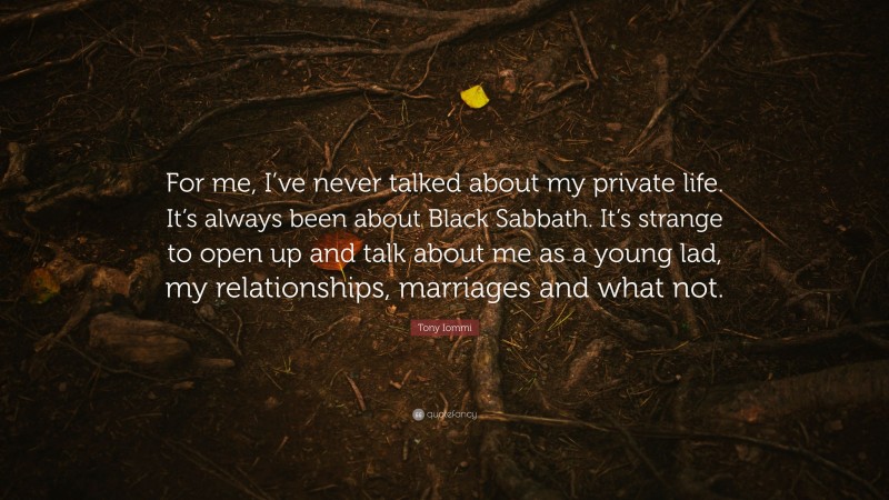 Tony Iommi Quote: “For me, I’ve never talked about my private life. It’s always been about Black Sabbath. It’s strange to open up and talk about me as a young lad, my relationships, marriages and what not.”