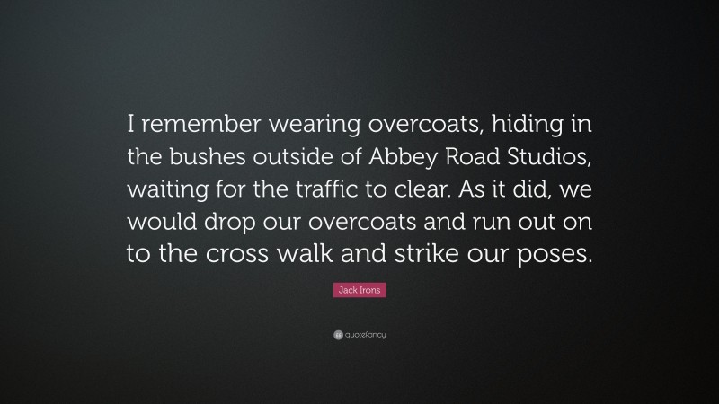 Jack Irons Quote: “I remember wearing overcoats, hiding in the bushes outside of Abbey Road Studios, waiting for the traffic to clear. As it did, we would drop our overcoats and run out on to the cross walk and strike our poses.”