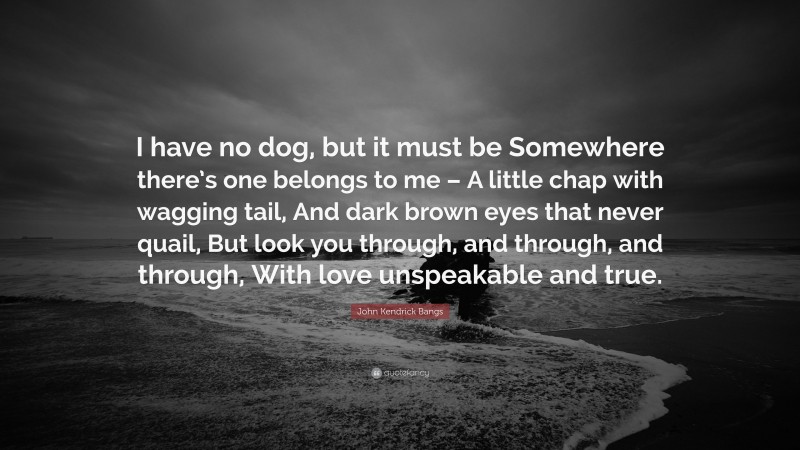 John Kendrick Bangs Quote: “I have no dog, but it must be Somewhere there’s one belongs to me – A little chap with wagging tail, And dark brown eyes that never quail, But look you through, and through, and through, With love unspeakable and true.”