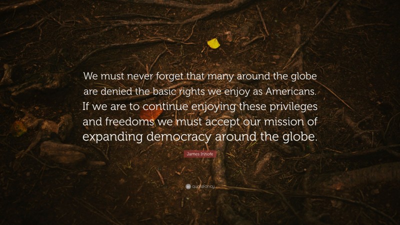 James Inhofe Quote: “We must never forget that many around the globe are denied the basic rights we enjoy as Americans. If we are to continue enjoying these privileges and freedoms we must accept our mission of expanding democracy around the globe.”