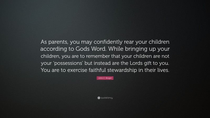 John C. Broger Quote: “As parents, you may confidently rear your children according to Gods Word. While bringing up your children, you are to remember that your children are not your ‘possessions’ but instead are the Lords gift to you. You are to exercise faithful stewardship in their lives.”