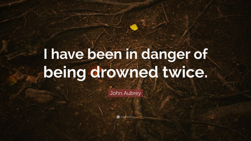 John Aubrey Quote: “I have been in danger of being drowned twice.”