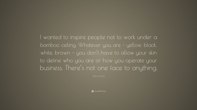 Eddie Huang Quote: “I wanted to inspire people not to work under a bamboo ceiling. Whatever you are – yellow, black, white, brown – you don’t have to allow your skin to define who you are or how you operate your business. There’s not one face to anything.”