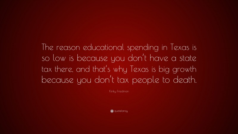 Kinky Friedman Quote: “The reason educational spending in Texas is so low is because you don’t have a state tax there, and that’s why Texas is big growth because you don’t tax people to death.”