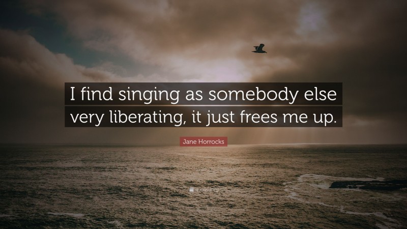 Jane Horrocks Quote: “I find singing as somebody else very liberating, it just frees me up.”