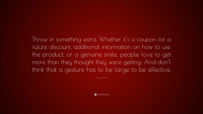 Susan Ward Quote: “Throw in something extra. Whether it’s a coupon for a future discount, additional information on how to use the product, or a genuine smile, people love to get more than they thought they were getting. And don’t think that a gesture has to be large to be effective.”
