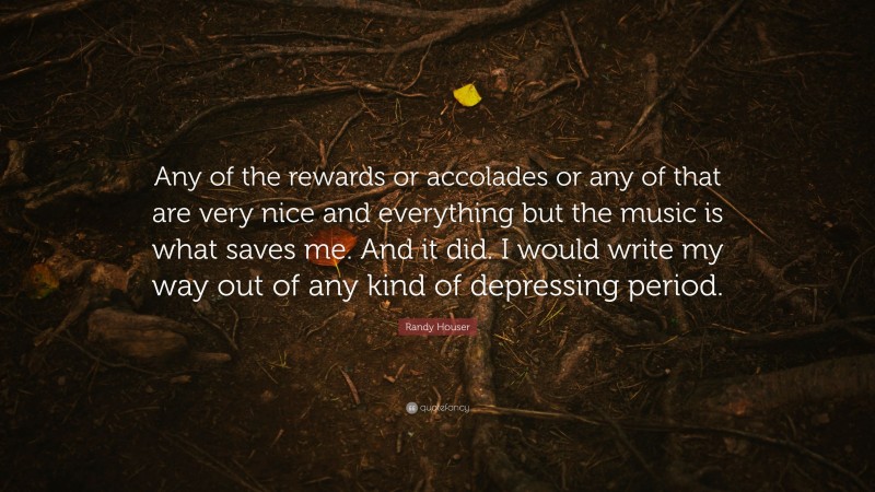 Randy Houser Quote: “Any of the rewards or accolades or any of that are very nice and everything but the music is what saves me. And it did. I would write my way out of any kind of depressing period.”