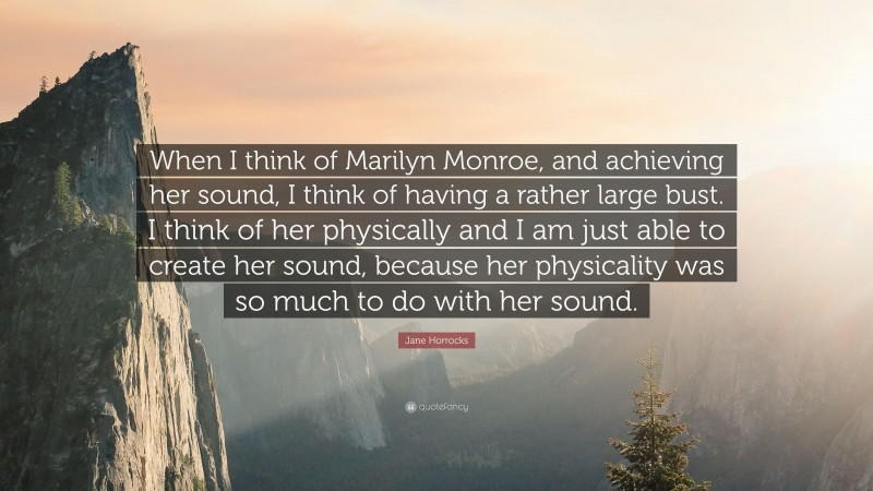 Jane Horrocks Quote: “When I think of Marilyn Monroe, and achieving her sound, I think of having a rather large bust. I think of her physically and I am just able to create her sound, because her physicality was so much to do with her sound.”