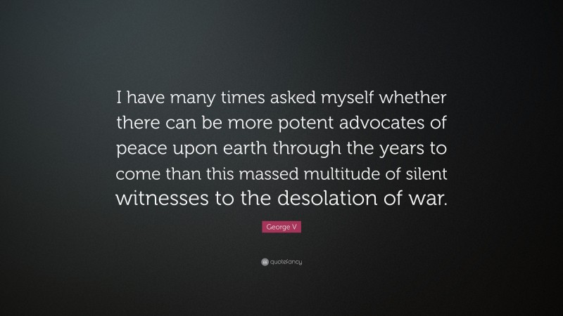 George V Quote: “I have many times asked myself whether there can be more potent advocates of peace upon earth through the years to come than this massed multitude of silent witnesses to the desolation of war.”