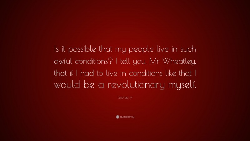 George V Quote: “Is it possible that my people live in such awful conditions? I tell you, Mr Wheatley, that if I had to live in conditions like that I would be a revolutionary myself.”