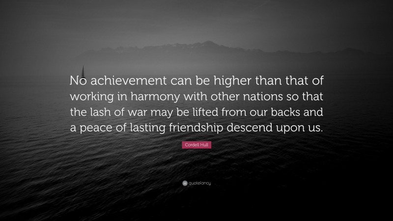Cordell Hull Quote: “No achievement can be higher than that of working in harmony with other nations so that the lash of war may be lifted from our backs and a peace of lasting friendship descend upon us.”