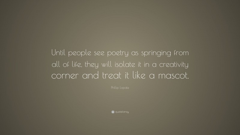 Phillip Lopate Quote: “Until people see poetry as springing from all of life, they will isolate it in a creativity corner and treat it like a mascot.”