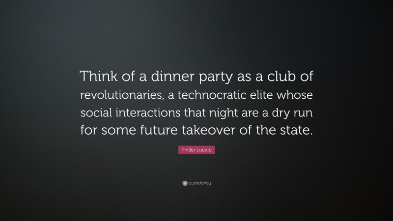Phillip Lopate Quote: “Think of a dinner party as a club of revolutionaries, a technocratic elite whose social interactions that night are a dry run for some future takeover of the state.”