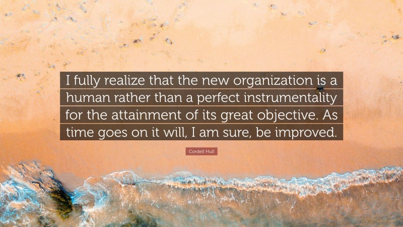 Cordell Hull Quote: “I fully realize that the new organization is a human rather than a perfect instrumentality for the attainment of its great objective. As time goes on it will, I am sure, be improved.”