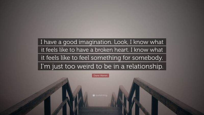 Diane Warren Quote: “I have a good imagination. Look, I know what it feels like to have a broken heart. I know what it feels like to feel something for somebody. I’m just too weird to be in a relationship.”