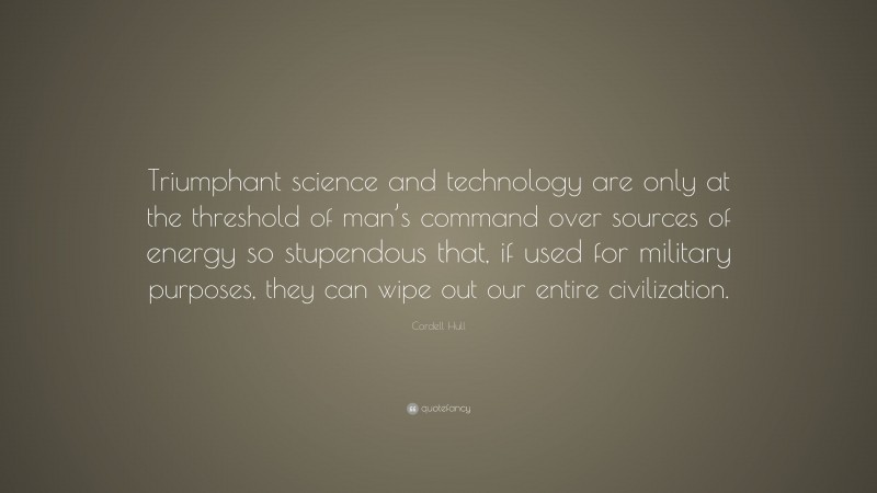 Cordell Hull Quote: “Triumphant science and technology are only at the threshold of man’s command over sources of energy so stupendous that, if used for military purposes, they can wipe out our entire civilization.”