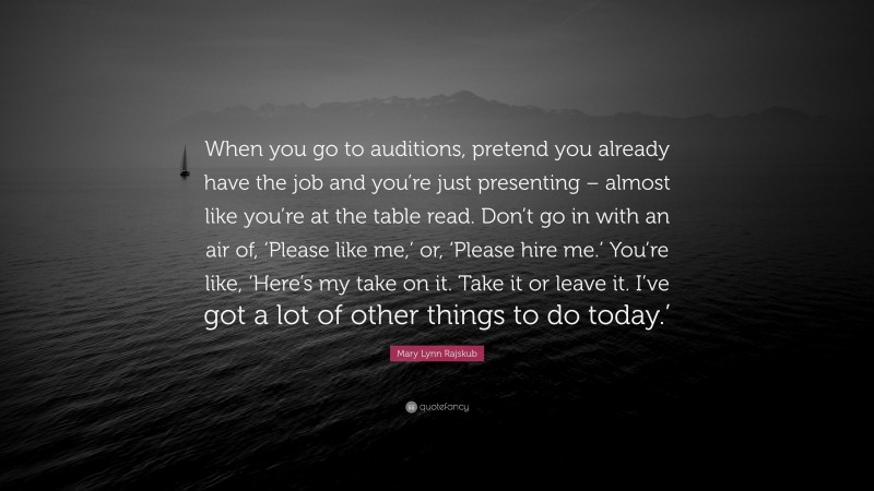 Mary Lynn Rajskub Quote: “When you go to auditions, pretend you already have the job and you’re just presenting – almost like you’re at the table read. Don’t go in with an air of, ‘Please like me,’ or, ‘Please hire me.’ You’re like, ‘Here’s my take on it. Take it or leave it. I’ve got a lot of other things to do today.’”