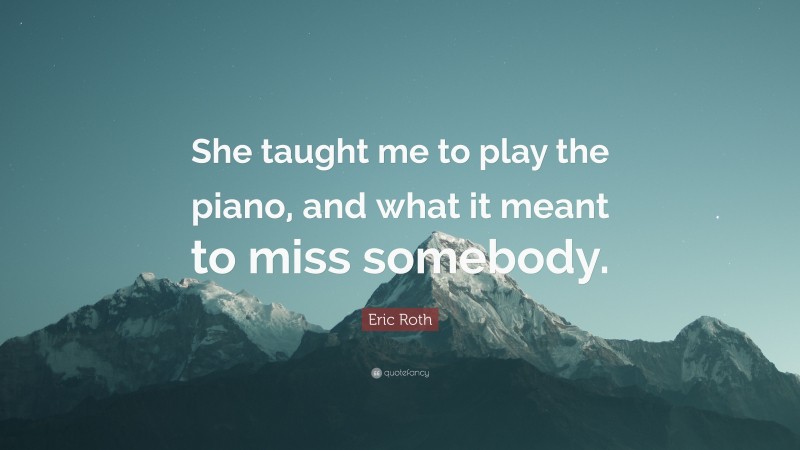 Eric Roth Quote: “She taught me to play the piano, and what it meant to miss somebody.”