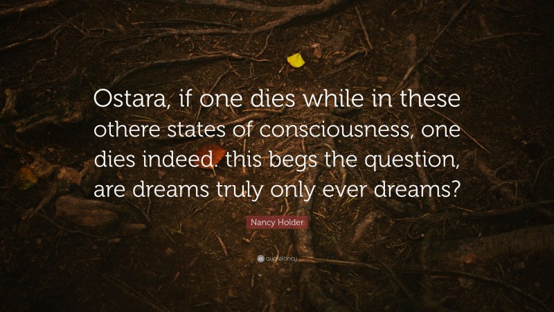 Nancy Holder Quote: “Ostara, if one dies while in these othere states of consciousness, one dies indeed. this begs the question, are dreams truly only ever dreams?”