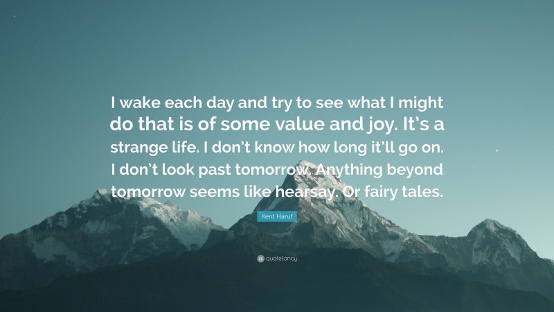 Kent Haruf Quote: “I wake each day and try to see what I might do that is of some value and joy. It’s a strange life. I don’t know how long it’ll go on. I don’t look past tomorrow. Anything beyond tomorrow seems like hearsay. Or fairy tales.”