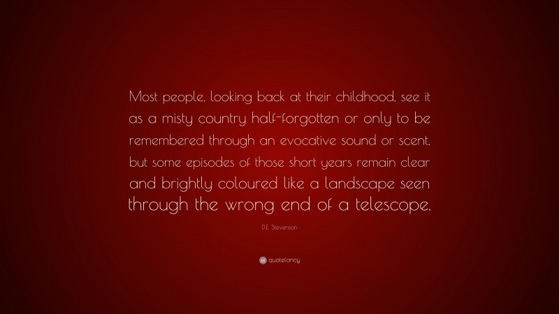D.E. Stevenson Quote: “Most people, looking back at their childhood, see it as a misty country half-forgotten or only to be remembered through an evocative sound or scent, but some episodes of those short years remain clear and brightly coloured like a landscape seen through the wrong end of a telescope.”