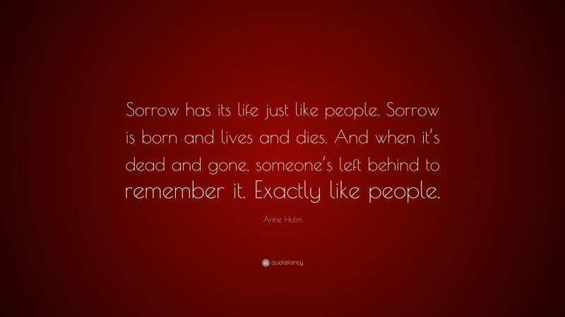 Anne Holm Quote: “Sorrow has its life just like people. Sorrow is born and lives and dies. And when it’s dead and gone, someone’s left behind to remember it. Exactly like people.”