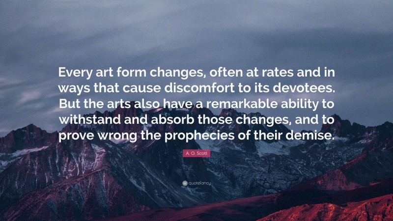 A. O. Scott Quote: “Every art form changes, often at rates and in ways that cause discomfort to its devotees. But the arts also have a remarkable ability to withstand and absorb those changes, and to prove wrong the prophecies of their demise.”