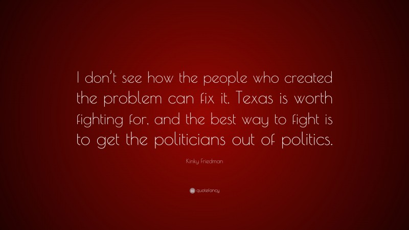 Kinky Friedman Quote: “I don’t see how the people who created the problem can fix it. Texas is worth fighting for, and the best way to fight is to get the politicians out of politics.”