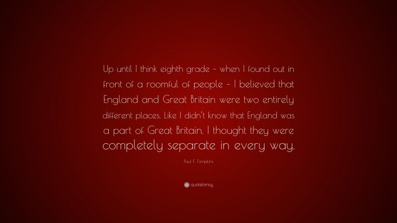 Paul F. Tompkins Quote: “Up until I think eighth grade – when I found out in front of a roomful of people – I believed that England and Great Britain were two entirely different places. Like I didn’t know that England was a part of Great Britain. I thought they were completely separate in every way.”