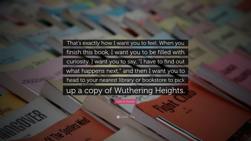 Clare B. Dunkle Quote: “That’s exactly how I want you to feel. When you finish this book, I want you to be filled with curiosity. I want you to say, “I have to find out what happens next,” and then I want you to head to your nearest library or bookstore to pick up a copy of Wuthering Heights.”