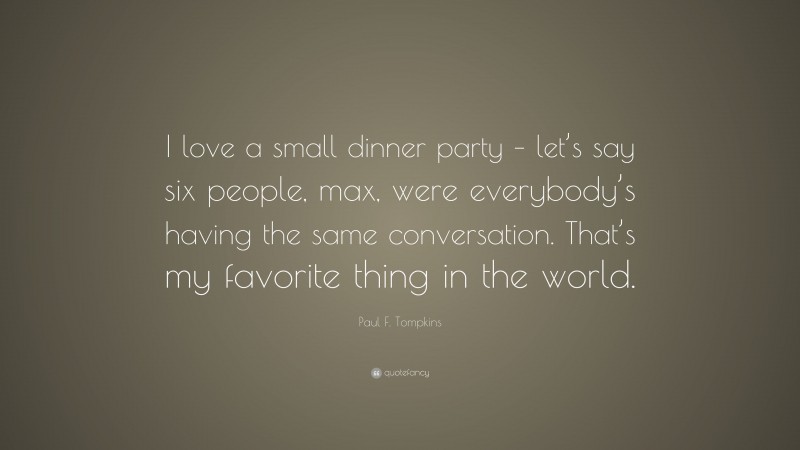 Paul F. Tompkins Quote: “I love a small dinner party – let’s say six people, max, were everybody’s having the same conversation. That’s my favorite thing in the world.”