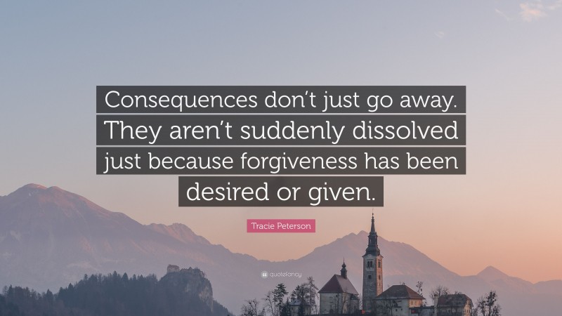Tracie Peterson Quote: “Consequences don’t just go away. They aren’t suddenly dissolved just because forgiveness has been desired or given.”