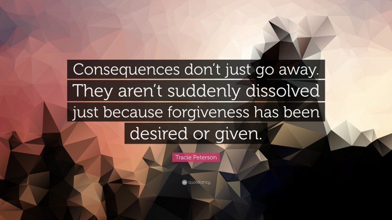 Tracie Peterson Quote: “Consequences don’t just go away. They aren’t suddenly dissolved just because forgiveness has been desired or given.”