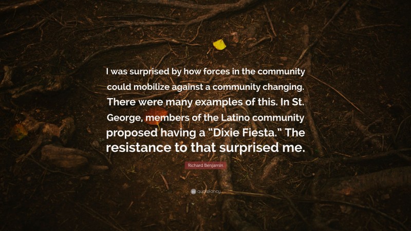 Richard Benjamin Quote: “I was surprised by how forces in the community could mobilize against a community changing. There were many examples of this. In St. George, members of the Latino community proposed having a “Dixie Fiesta.” The resistance to that surprised me.”