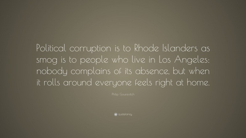 Philip Gourevitch Quote: “Political corruption is to Rhode Islanders as smog is to people who live in Los Angeles: nobody complains of its absence, but when it rolls around everyone feels right at home.”