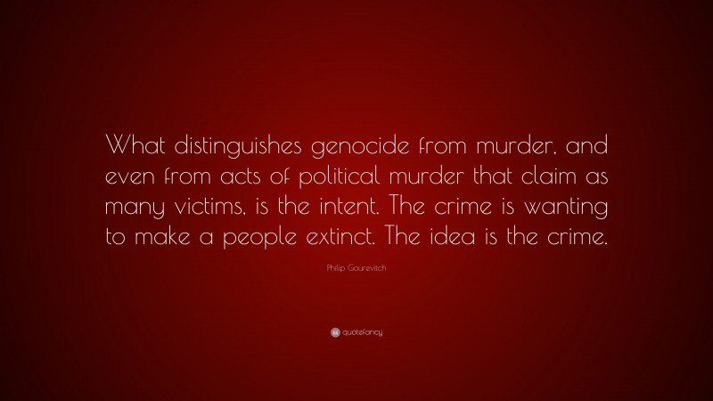 Philip Gourevitch Quote: “What distinguishes genocide from murder, and even from acts of political murder that claim as many victims, is the intent. The crime is wanting to make a people extinct. The idea is the crime.”