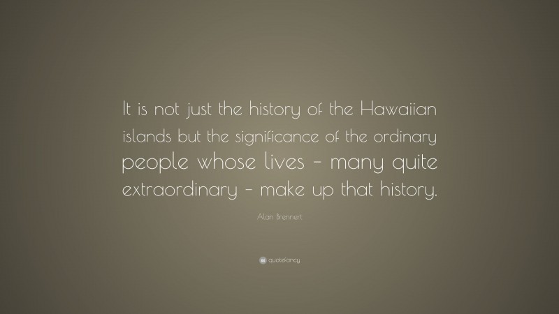 Alan Brennert Quote: “It is not just the history of the Hawaiian islands but the significance of the ordinary people whose lives – many quite extraordinary – make up that history.”