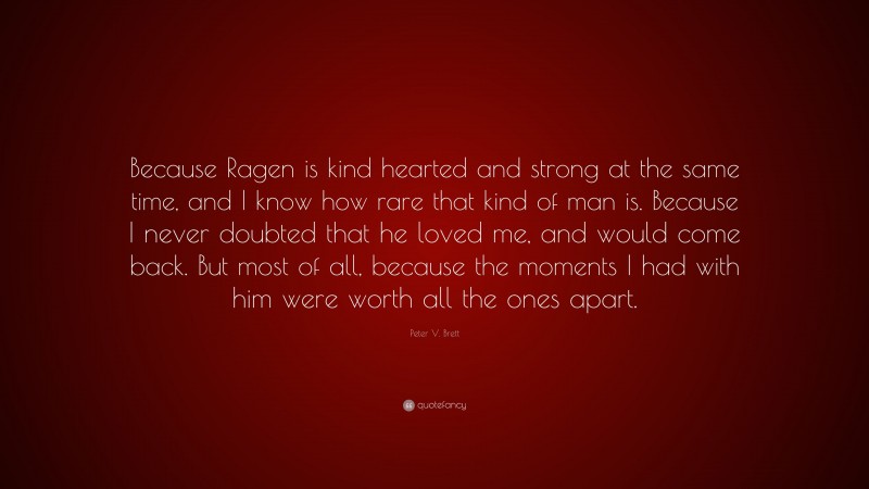 Peter V. Brett Quote: “Because Ragen is kind hearted and strong at the same time, and I know how rare that kind of man is. Because I never doubted that he loved me, and would come back. But most of all, because the moments I had with him were worth all the ones apart.”