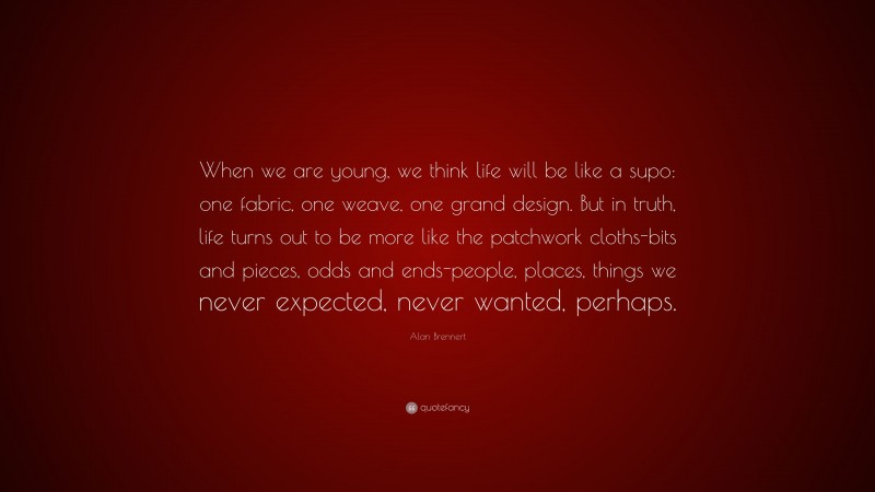 Alan Brennert Quote: “When we are young, we think life will be like a supo: one fabric, one weave, one grand design. But in truth, life turns out to be more like the patchwork cloths-bits and pieces, odds and ends-people, places, things we never expected, never wanted, perhaps.”