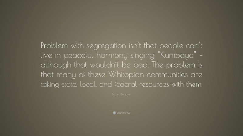 Richard Benjamin Quote: “Problem with segregation isn’t that people can’t live in peaceful harmony singing “Kumbaya” – although that wouldn’t be bad. The problem is that many of these Whitopian communities are taking state, local, and federal resources with them.”