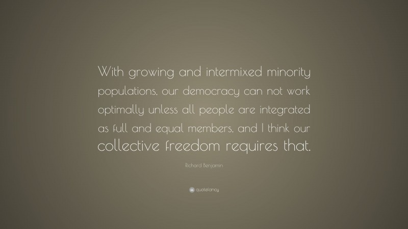 Richard Benjamin Quote: “With growing and intermixed minority populations, our democracy can not work optimally unless all people are integrated as full and equal members, and I think our collective freedom requires that.”