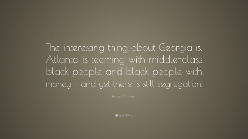Richard Benjamin Quote: “The interesting thing about Georgia is, Atlanta is teeming with middle-class black people and black people with money – and yet there is still segregation.”