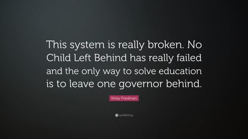 Kinky Friedman Quote: “This system is really broken. No Child Left Behind has really failed and the only way to solve education is to leave one governor behind.”