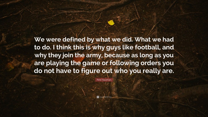 Pete Hautman Quote: “We were defined by what we did. What we had to do. I think this is why guys like football, and why they join the army, because as long as you are playing the game or following orders you do not have to figure out who you really are.”