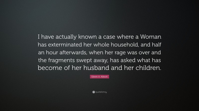 Edwin A. Abbott Quote: “I have actually known a case where a Woman has exterminated her whole household, and half an hour afterwards, when her rage was over and the fragments swept away, has asked what has become of her husband and her children.”