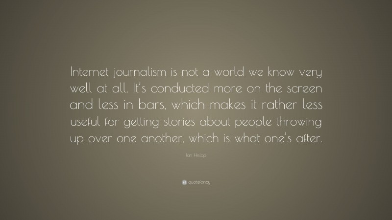 Ian Hislop Quote: “Internet journalism is not a world we know very well at all. It’s conducted more on the screen and less in bars, which makes it rather less useful for getting stories about people throwing up over one another, which is what one’s after.”