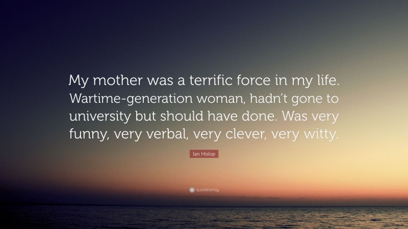 Ian Hislop Quote: “My mother was a terrific force in my life. Wartime-generation woman, hadn’t gone to university but should have done. Was very funny, very verbal, very clever, very witty.”