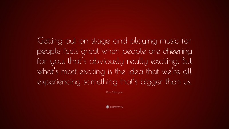 Dan Mangan Quote: “Getting out on stage and playing music for people feels great when people are cheering for you, that’s obviously really exciting. But what’s most exciting is the idea that we’re all experiencing something that’s bigger than us.”