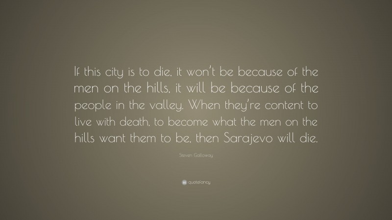 Steven Galloway Quote: “If this city is to die, it won’t be because of the men on the hills, it will be because of the people in the valley. When they’re content to live with death, to become what the men on the hills want them to be, then Sarajevo will die.”