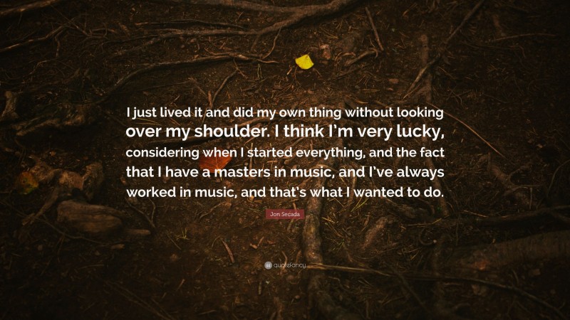 Jon Secada Quote: “I just lived it and did my own thing without looking over my shoulder. I think I’m very lucky, considering when I started everything, and the fact that I have a masters in music, and I’ve always worked in music, and that’s what I wanted to do.”